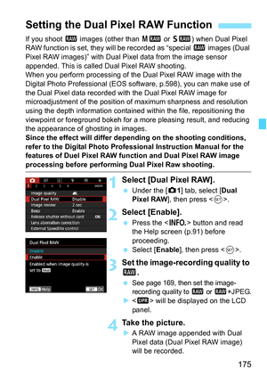 Page 177
175
If you shoot 1 images (other than  41 or 61 ) when Dual Pixel 
RAW function is set, they will be recorded as “special  1 images (Dual 
Pixel RAW images)” with Dual Pixel data from the image sensor 
appended. This is called Du al Pixel RAW shooting.
When you perform processing of the Dual Pixel RAW image with the 
Digital Photo Professional (EOS soft ware, p.598), you can make use of 
the Dual Pixel data recorded with the Dual Pixel RAW image for 
microadjustment of the position of  maximum sharpness...