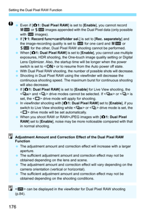 Page 178
Setting the Dual Pixel RAW Function
176
 Even if [ z1: Dual Pixel RAW ] is set to [Enable], you cannot record 
41  or 61  images appended with the Dual Pixel data (only possible 
with  1 images).
  If [51: Record func+card/folder sel. ] is set to [Rec. separately ] and 
the image-recording quality is set to  1 for one card and  41 or 
61  for the other, Dual Pixel RAW shooting cannot be performed.
  When [ z1: Dual Pixel RAW ] is set to [Enable], you cannot use multiple 
exposures, HDR shooting, the...