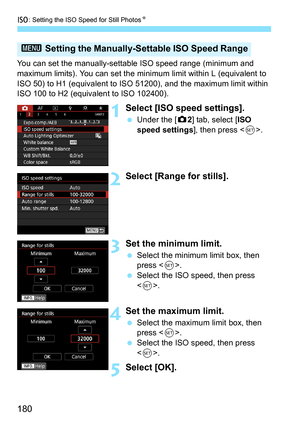 Page 182
i: Setting the ISO Speed for Still Photos N
180
You can set the manually-settable ISO speed range (minimum and 
maximum limits). You can set the minimum limit within L (equivalent to 
ISO 50) to H1 (equivalent to ISO 51200), and the maximum limit within 
ISO 100 to H2 (equivalent to ISO 102400).
1Select [ISO speed settings].
  Under the [ z2] tab, select [ ISO 
speed settings ], then press .
2Select [Range for stills].
3Set the minimum limit.
  Select the minimum limit box, then 
press < 0>.
  Select...