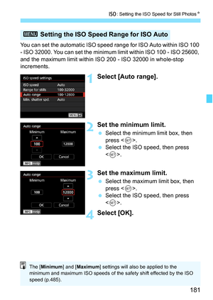 Page 183
181
i: Setting the ISO Speed for Still Photos N
You can set the automatic ISO speed range for ISO Auto within ISO 100 
- ISO 32000. You can set the minimum limit within ISO 100 - ISO 25600, 
and the maximum limit within ISO 200 - ISO 32000 in whole-stop 
increments.
1Select [Auto range].
2Set the minimum limit.
 Select the minimum limit box, then 
press < 0>.
  Select the ISO speed, then press 
.
3Set the maxi mum limit.
 Select the maximum limit box, then 
press < 0>.
  Select the ISO speed, then press...