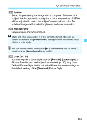Page 187
185
A Selecting a Picture Style N
U Faithful
Suited for processing the image with a computer. The color of a 
subject that is captured  in sunlight at a color temperature of 5200K 
will be adjusted to match the subject’s colorimetrical color. For 
subdued images with modest bri ghtness and color saturation.
V  Monochrome
Creates black-and-white images.
W  User Def. 1-3
You can register a basic style such as [ Portrait], [Landscape ], a 
Picture Style file, etc. and adjust it as desired (p.190). Any User...