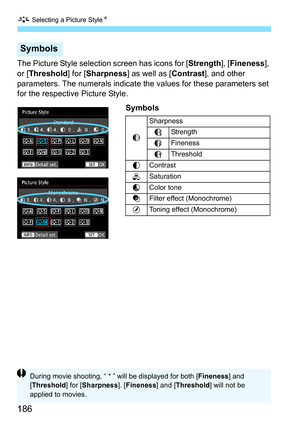 Page 188
A Selecting a Picture Style N
186
The Picture Style selection screen has icons for [ Strength], [Fineness ], 
or [ Threshold ] for [Sharpness ] as well as [ Contrast], and other 
parameters. The numerals indicate the values for these parameters set 
for the respective Picture Style. 
Symbols
Symbols
gSharpness
AStrength
B
Fineness
C
Threshold
h Contrast
i
Saturation
j
Color tone
k
Filter effect (Monochrome)
l
Toning effect (Monochrome)
During movie shooting, “ * ” will be displayed for both [ Fineness]...