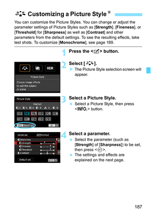 Page 189
187
You can customize the Picture Styles. You can change or adjust the 
parameter settings of Picture Styles such as [ Strength], [Fineness ], or 
[ Threshold ] for [Sharpness ] as well as [ Contrast] and other 
parameters from the default settings. To see the resulting effects, take 
test shots. To customize [ Monochrome], see page 189.
1Press the  button.
2Select [ A].
XThe Picture Style selection screen will 
appear.
3Select a Picture Style.
  Select a Picture Style, then press 
 button.
4Select a...