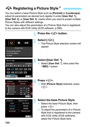 Page 192
190
You can select a base Picture Style such as [Portrait] or [Landscape ], 
adjust its parameters as des ired and register it under [User Def. 1], 
[ User Def. 2 ], or [User Def. 3 ]. Useful when you want to preset multiple 
Picture Styles with different settings.
You can also adjust the parameters of a Picture Style that is registered 
to the camera with EOS Utility (EOS software, p.598).
1Press the < b> button.
2Select [ A].
XThe Picture Style selection screen will 
appear.
3Select [User Def. *]....