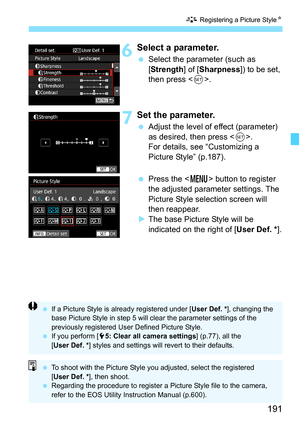 Page 193
191
A Registering a Picture Style N
6Select a parameter.
 Select the parameter (such as  
[Strength ] of [Sharpness ]) to be set, 
then press < 0>.
7Set the parameter.
  Adjust the level of effect (parameter) 
as desired, then press < 0>.
For details, see “Customizing a 
Picture Style” (p.187).
  Press the < M> button to register 
the adjusted parameter settings. The 
Picture Style selection screen will 
then reappear.
X The base Picture Style will be 
indicated on the right of [ User Def. *].
 If a...