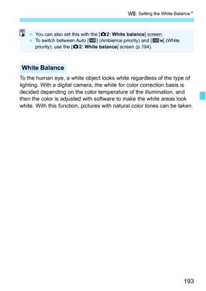Page 195
193
B: Setting the White Balance N
To the human eye, a white object looks white regardless of the type of 
lighting. With a digital camera, the  white for color correction basis is 
decided depending on the color temperature of the illumination, and 
then the color is adjusted with soft ware to make the white areas look 
white. With this function, pictures  with natural color tones can be taken.
White Balance
 You can also set this with the [ z2: White balance ] screen.
  To switch between Auto [ Q]...