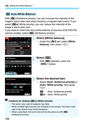 Page 196
B: Setting the White Balance N
194
With [Q] (Ambience priority), you can increase the intensity of the 
image’s warm color cast when shooting a tungsten-light scene. If you 
select [ Q
w] (White priority), you can reduce the intensity of the 
image’s warm color cast.
If you want to match the Auto whit e balance of previous EOS DIGITAL 
camera models, select [Q] (Ambience priority).
1Select [White balance].
 Under the [ z2] tab, select [ White 
balance ], then press < 0>.
2Select [ Q].
 With [ Q]...