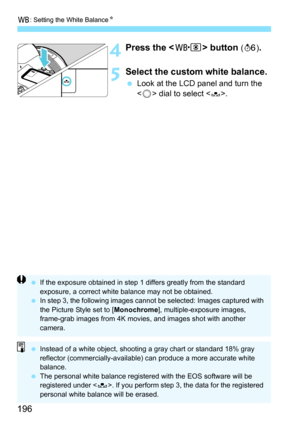 Page 198
B: Setting the White Balance N
196
4Press the  button (9 ). 
5Select the custom white balance.
 Look at the LCD panel and turn the 
 dial to select <
O>.
  If the exposure obtained in step 1 differs greatly from the standard 
exposure, a correct white balance may not be obtained.
  In step 3, the following images cannot be selected: Images captured with 
the Picture Style set to [ Monochrome], multiple-exposure images, 
frame-grab images from 4K movies, and images shot with another 
camera.
  Instead of...