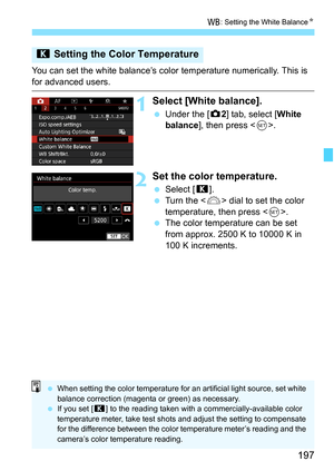 Page 199
197
B: Setting the White Balance N
You can set the white balance’s color  temperature numerically. This is 
for advanced users.
1Select [White balance].
 Under the [ z2] tab, select [ White 
balance ], then press < 0>.
2Set the color temperature.
  Select [ P].
  Turn the < 6> dial to set the color 
temperature, then press < 0>.
  The color temperature can be set 
from approx. 2500 K to 10000 K in 
100 K increments.
P  Setting the Color Temperature
 When setting the color temperature for an artificial...