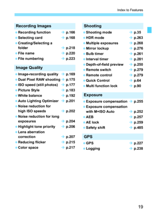 Page 21
19
Index to Features
Recording Images
 Recording function Î p.166
  Selecting card Î p.168
  Creating/Selecting a 
folder Î p.218
  File name Î p.220
  File numbering Î p.223
Image Quality
 Image-recording quality Î p.169
  Dual Pixel RAW shooting Î p.175
  ISO speed (still photos) Î p.177
  Picture Style Î p.183
  White balance Î p.192
  Auto Lighting Optimizer Î p.201
  Noise reduction for 
high ISO speeds Î p.202
  Noise reduction for long 
exposures Î p.204
  Highlight tone priority Î p.206
  Lens...