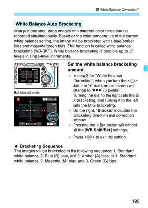 Page 201
199
u White Balance Correction N
With just one shot, three images with different color tones can be 
recorded simultaneously. Based on the color temperature of the current 
white balance setting, the image will be bracketed with a blue/amber 
bias and magenta/green bias. This f unction is called white balance 
bracketing (WB-BKT). White balance br acketing is possible up to ±3 
levels in single-level increments.
Set the white balance bracketing 
amount.
 In step 2 for “White Balance 
Correction”, when...