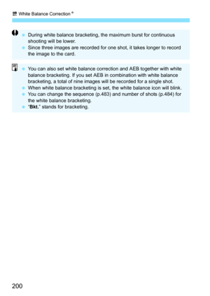 Page 202
u White Balance Correction N
200
 During white balance bracketing, the maximum burst for continuous 
shooting will be lower.
  Since three images are recorded for one shot, it takes longer to record 
the image to the card.
 You can also set white balance correction and AEB together with white 
balance bracketing. If you set AEB  in combination with white balance 
bracketing, a total of nine images  will be recorded for a single shot.
  When white balance bracketing is se t, the white balance icon will...