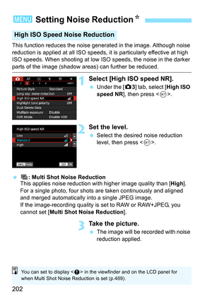 Page 204
202
This function reduces the noise generated in the image. Although noise 
reduction is applied at all ISO speeds, it  is particularly effective at high 
ISO speeds. When shooting at low ISO speeds, the noise in the darker 
parts of the image (shadow areas) can further be reduced.
1Select [High ISO speed NR].
  Under the [ z3] tab, select [ High ISO 
speed NR ], then press < 0>.
2Set the level.
  Select the desired noise reduction 
level, then press < 0>.
  M : Multi Shot Noise Reduction
This applies...
