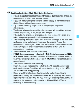 Page 205
203
3 Setting Noise Reduction N
Cautions for Setting Mult i Shot Noise Reduction
  If there is significant misalignment in  the image due to camera shake, the 
noise reduction effect may become smaller.
  If you are handholding the camera, keep it steady to prevent camera 
shake. Using a tripod is recommended.
  If you shoot a moving subject,  the moving subject may leave 
afterimages.
  The image alignment may not function properly with repetitive patterns 
(lattice, stripes, etc.) or flat, single-tone...