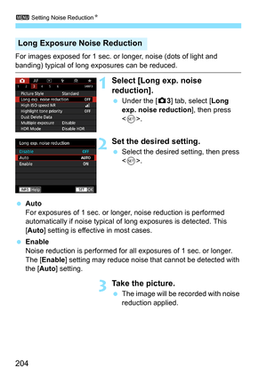 Page 206
3 Setting Noise Reduction N
204
For images exposed for 1 sec. or longer, noise (dots of light and 
banding) typical of long exposures can be reduced.
1Select [Long exp. noise 
reduction].
 Under the [ z3] tab, select [ Long 
exp. noise reduction ], then press 
< 0 >.
2Set the desired setting.
  Select the desired setting, then press 
.
  Auto
For exposures of 1 sec. or longer , noise reduction is performed 
automatically if noise typical of  long exposures is detected. This 
[ Auto ] setting is...