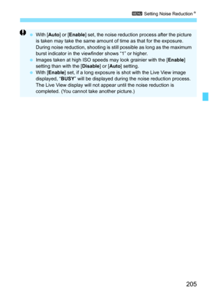 Page 207
205
3 Setting Noise Reduction N
 With [ Auto] or [Enable ] set, the noise reduction process after the picture 
is taken may take the same amount of time as that for the exposure. 
During noise reduction, shooting is st ill possible as long as the maximum 
burst indicator in the viewfinder shows “1” or higher.
  Images taken at high ISO speeds may look grainier with the [ Enable] 
setting than with the [ Disable] or [Auto ] setting.
  With [ Enable ] set, if a long exposure is shot with the Live View...