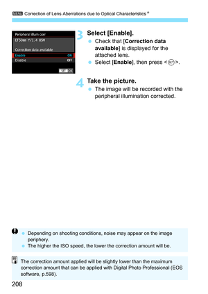 Page 210
3 Correction of Lens Aberrations due to Optical Characteristics N
208
3Select [Enable].
 Check that [ Correction data 
available ] is displayed for the 
attached lens.
  Select [ Enable], then press < 0>.
4Take the picture.
  The image will be recorded with the 
peripheral illumination corrected.
  Depending on shooting conditions, noise may appear on the image 
periphery.
  The higher the ISO speed, the lower the correction amount will be.
The correction amount applied will be slightly lower than the...