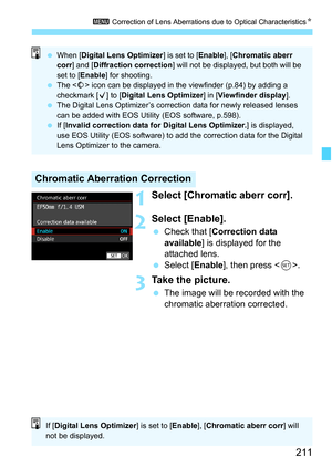 Page 213
211
3 Correction of Lens Aberrations due to Optical Characteristics N
1Select [Chromatic aberr corr].
2Select [Enable].
 Check that [ Correction data 
available ] is displayed for the 
attached lens.
  Select [ Enable], then press < 0>.
3Take the picture.
  The image will be recorded with the 
chromatic aberration corrected.
Chromatic Aberration Correction
 When [Digital Lens Optimizer] is set to [Enable], [Chromatic aberr 
corr] and [Diffraction correction] will not be displayed, but both will be 
set...