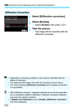 Page 214
3 Correction of Lens Aberrations due to Optical Characteristics N
212
1Select [Diffraction correction].
2Select [Enable].
 Select [ Enable], then press < 0>.
3Take the picture.
  The image will be recorded with the 
diffraction corrected.
Diffraction Correction
  Depending on shooting conditions, noise may be intensified with the 
effects of correction.
  The higher the ISO speed, the lower the correction amount will be.
  For movie shooting, [ Diffraction correction ] will not appear (correction 
is...