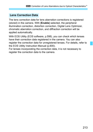 Page 215
213
3 Correction of Lens Aberrations due to Optical Characteristics N
The lens correction data for lens aberration corrections is registered 
(stored) in the camera. With [ Enable] selected, the peripheral 
illumination correction, distortion  correction, Digital Lens Optimizer, 
chromatic aberration correction, and  diffraction correction will be 
applied automatically.
With EOS Utility (EOS software,  p.598), you can check which lenses 
have their correction data registered in the camera. You can also...