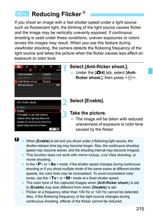 Page 217
215
If you shoot an image with a fast shutter speed under a light source 
such as fluorescent light, the blinking of the light source causes flicker 
and the image may be vertically  unevenly exposed. If continuous 
shooting is used under these condi tions, uneven exposures or colors 
across the images may result. W hen you use this feature during 
viewfinder shooting, the camera detects the flickering frequency of the 
light source and takes the picture when the flicker causes less effect on 
exposure...