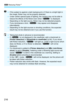 Page 218
3 Reducing Flicker N
216
 If the subject is against a dark background or if there is a bright light in 
the image, flicker may not be properly detected.
  Under certain special types of lighting, the camera may not be able to 
reduce the effects of the flicker even when < G> is displayed.
  Depending on the light source, flicker may not be detected properly.
  If you recompose a shot, < G> may appear and disappear 
intermittently.
  Depending on the light sources or shooting conditions, the expected...