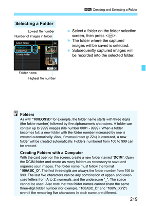 Page 221
219
3 Creating and Selecting a Folder
 Select a folder on the folder selection 
screen, then press < 0>.
X The folder where the captured 
images will be saved is selected.
  Subsequently captured images will 
be recorded into the selected folder.
Selecting a Folder
Number of images in folder
Folder name
Lowest file number
Highest file number
FoldersAs with “ 100EOS5D ” for example, the folder name starts with three digits 
(the folder number) followed by five  alphanumeric characters. A folder can...