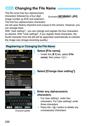 Page 222
220
The file name has four alphanumeric 
characters followed by a four-digit 
image number (p.223) and extension. 
The first four alphanumeric characters 
are set upon factory shipment and unique to the camera. However, you 
can change them.
With “User setting1”, you can change and register the four characters 
as desired. With “User setting2”, if you register three characters, the 
fourth character from the left will be appended automatically to indicate 
the image size (image-recording quality)....