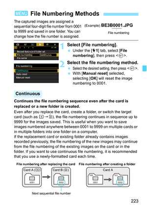 Page 225
223
The captured images are assigned a 
sequential four-digit file number from 0001 
to 9999 and saved in one folder. You can 
change how the file number is assigned.
1Select [File numbering].
 Under the [ 51] tab, select [ File 
numbering ], then press < 0>.
2Select the file numbering method.
 Select the desired setting, then press .
  With [ Manual reset ] selected, 
selecting [ OK] will reset the image 
numbering to 0001.
Continues the file numbering sequence even after the card is 
replaced or a new...