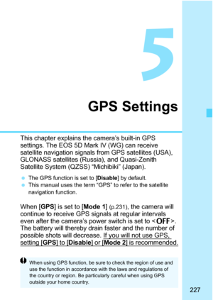 Page 229
227
5
GPS Settings
This chapter explains the camera’s built-in GPS 
settings. The EOS 5D Mark IV (WG) can receive 
satellite navigation signals from GPS satellites (USA), 
GLONASS satellites (Russia), and Quasi-Zenith 
Satellite System (QZSS)  “Michibiki” (Japan).
 The GPS function is set to [Disable] by default. This manual uses the term “GPS” to refer to the satellite 
navigation function.
When [GPS] is set to [ Mode 1] (p.231), the camera will 
continue to receive GPS signals at regular intervals...