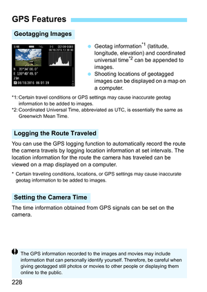Page 230
228
 Geotag information*1 (latitude, 
longitude, elevation) and coordinated 
universal time
*2 can be appended to 
images.
  Shooting locations of geotagged 
images can be displayed on a map on 
a computer.
*1: Certain travel conditions or GPS  settings may cause inaccurate geotag 
information to be added to images.
*2: Coordinated Universal Time, abbreviated  as UTC, is essentially the same as 
Greenwich Mean Time.
You can use the GPS logging function to  automatically record the route 
the camera...