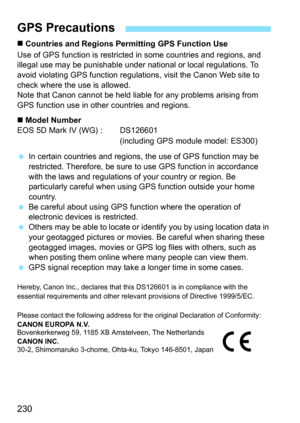 Page 232
230
„ Countries and Regions Permitting GPS Function Use
Use of GPS function is restricted  in some countries and regions, and 
illegal use may be punishable under  national or local regulations. To 
avoid violating GPS func tion regulations, visit the Canon Web site to 
check where the use is allowed.
Note that Canon cannot be held li able for any problems arising from 
GPS function use in other countries and regions.
„  Model Number
EOS 5D Mark IV (WG) :  DS126601
(including GPS module model: ES300)...