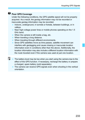 Page 235
233
Acquiring GPS Signals
Poor GPS CoverageUnder the following conditions, the GPS satellite signal will not be properly 
acquired. As a result, the geotag information may not be recorded or 
inaccurate geotag information may be recorded.
 Indoors, underground, in tunnels or forests, between buildings, or in 
valleys.
  Near high-voltage power lines or mobile phones operating on the 1.5 
GHz band.
  When the camera is left inside a bag, etc.
  When traveling a long distance.
  When traveling through...