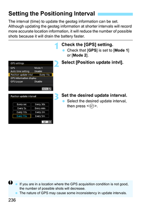 Page 238
236
The interval (time) to update the geotag information can be set. 
Although updating the geotag information at shorter intervals will record 
more accurate location information, it will reduce the number of possible 
shots because it will drain the battery faster.
1Check the [GPS] setting.
 Check that [ GPS] is set to [ Mode 1] 
or [ Mode 2 ].
2Select [Position update intvl].
3Set the desired update interval.
 Select the desired update interval, 
then press < 0>.
Setting the Posi tioning Interval
 If...