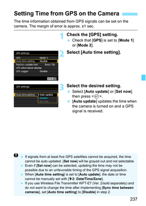 Page 239
237
The time information obtained from GPS signals can be set on the camera. The margin of error is approx. ±1 sec.
1Check the [GPS] setting.
 Check that [ GPS] is set to [ Mode 1] 
or [ Mode 2 ].
2Select [Auto time setting].
3Select the desired setting.
 Select [ Auto update ] or [Set now ], 
then press < 0>.
  [Auto update ] updates the time when 
the camera is turned on and a GPS 
signal is received.
Setting Time from  GPS on the Camera
 If signals from at least five GPS satellites cannot be...