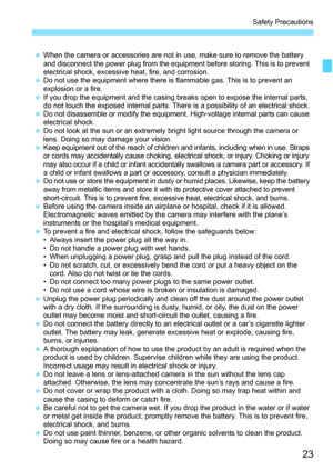 Page 25
23
Safety Precautions
 When the camera or accessories are not in use, make sure to remove the battery 
and disconnect the power plug from the equipment before storing. This is to prevent 
electrical shock, excessive heat, fire, and corrosion.
  Do not use the equipment where there is flammable gas. This is to prevent an 
explosion or a fire.
  If you drop the equipment and the casing breaks open to expose the internal parts, 
do not touch the exposed internal parts. There is a possibility of an...