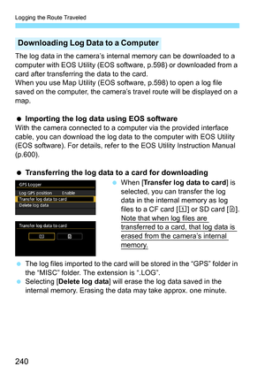 Page 242
Logging the Route Traveled
240
The log data in the camera’s internal memory can be downloaded to a 
computer with EOS Utility (EOS software, p.598) or downloaded from a 
card after transferring the data to the card.
When you use Map Utility (EOS software, p.598) to open a log file 
saved on the computer, the camera’s tr avel route will be displayed on a 
map.
  Importing the log data using EOS software
With the camera connected to a computer via the provided interface 
cable, you can download the log...