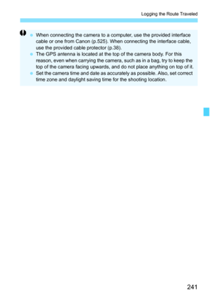 Page 243
241
Logging the Route Traveled
 When connecting the camera to a computer, use the provided interface 
cable or one from Canon (p.525). When connecting the interface cable, 
use the provided cable protector (p.38).
  The GPS antenna is located at the top of the camera body. For this 
reason, even when carrying the camera, such as in a bag, try to keep the 
top of the camera facing upwards, and do not place anything on top of it.
  Set the camera time and date as accura tely as possible. Also, set correct...