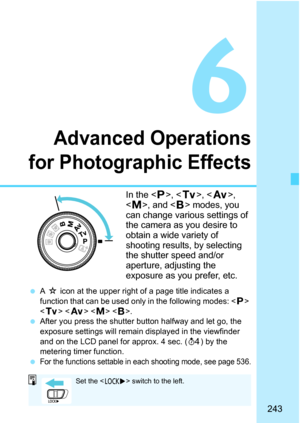 Page 245
243
6
Advanced Operations
for Photographic Effects
In the < d>, < s>, < f >, 
< a >, and < F>
 modes, you 
can change various settings of 
the camera as you desire to 
obtain a wide variety of 
shooting results, by selecting 
the shutter speed and/or 
aperture, adjusting the 
exposure as you prefer, etc.
  A M  icon at the upper right of a page title indicates a 
function that can be used only in the following modes: < d> 
< s >   < F>.
  After you press the shutter button halfway and let go, the...