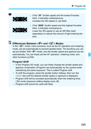 Page 247
245
d: Program AE
  If the “ 30” shutter speed and the lowest f/number 
blink, it indicates underexposure.
Increase the ISO speed or use flash.
  If the “ 8000” shutter speed and the highest f/number 
blink, it indicates overexposure.
Lower the ISO speed or use an ND filter (sold 
separately) to reduce the amount of light entering the 
lens.
Differences Between < d> and < A> ModesIn the < A> mode, many functions, such as the AF operation and metering 
mode, are set automatically to prevent  spoiled...