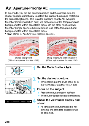 Page 250
248
In this mode, you set the desired aperture and the camera sets the 
shutter speed automatically to obtain the standard exposure matching 
the subject brightness. This is  called aperture-priority AE. A higher 
f/number (smaller aperture hole) will make more of the foreground and 
background fall within acceptable focus. On the other hand, a lower 
f/number (larger aperture hole) will make less of the foreground and 
background fall within acceptable focus.
* < f > stands for Aperture value (aperture...