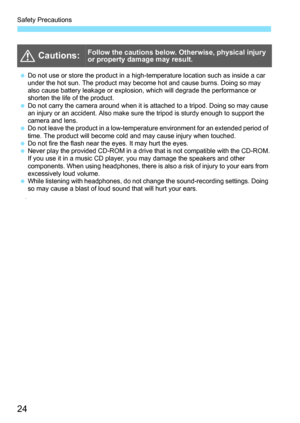 Page 26
Safety Precautions
24
• 
  Cautions:Follow the cautions below. Otherwise, physical injury 
or property damage may result.
 Do not use or store the product in a high-temperature location such as inside a car 
under the hot sun. The product may become hot and cause burns. Doing so may 
also cause battery leakage or explosion, which will degrade the performance or 
shorten the life of the product.
  Do not carry the camera around when it is attached to a tripod. Doing so may cause 
an injury or an...