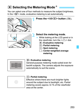 Page 255
253
You can select one of four methods to measure the subject brightness. In the  mode, evaluative metering is set automatically.
1Press the < n> button (9 ).
2Select the metering mode.
 While looking at the LCD panel or in 
the viewfinder, turn the < 6> dial.
q : Evaluative metering
w : Partial metering
r : Spot metering
e : Center-weighted average 
metering
q: Evaluative metering
General-purpose metering mode suited even for 
backlit subjects. The came ra adjusts the exposure 
automatically to suit...