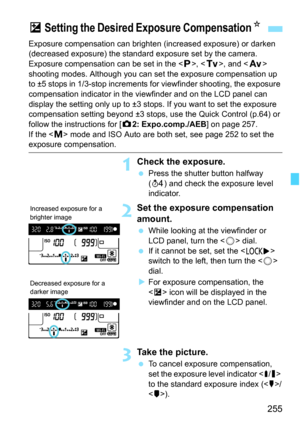 Page 257
255
Exposure compensation can brighten (increased exposure) or darken 
(decreased exposure) the standard exposure set by the camera.
Exposure compensation can be set in the < d>, < s>, and < f> 
shooting modes. Although you can se t the exposure compensation up 
to ±5 stops in 1/3-stop increments for viewfinder shooting, the exposure 
compensation indicator in the vi ewfinder and on the LCD panel can 
display the setting only up to ±3 stops. If you want to set the exposure 
compensation setting beyond...