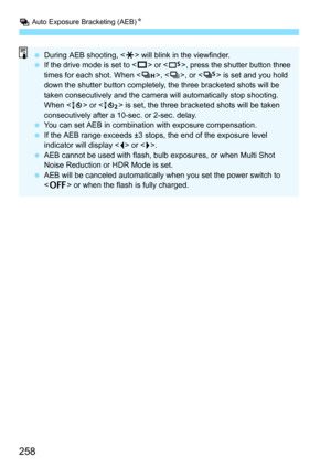 Page 260
h Auto Exposure Bracketing (AEB) N
258
 During AEB shooting, < A> will blink in the viewfinder.
  If the drive mode is set to < u> or < B>, press the shutter button three 
times for each shot. When < o>, , or < M> is set and you hold 
down the shutter button completely, the three bracketed shots will be 
taken consecutively and the camera will automatically stop shooting. 
When < Q> or < k> is set, the three bracketed shots will be taken 
consecutively after a 10-sec. or 2-sec. delay.
  You can set AEB...