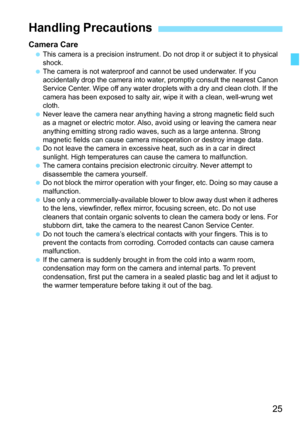 Page 27
25
Camera Care This camera is a precision instrument. Do  not drop it or subject it to physical 
shock.
  The camera is not waterproof and cannot be used underwater. If you 
accidentally drop the camera into wate r, promptly consult the nearest Canon 
Service Center. Wipe off any water droplets with a dry and clean cloth. If the 
camera has been exposed to salty air, wipe it with a clean, well-wrung wet 
cloth.
  Never leave the camera near anything having a strong magnetic field such 
as a magnet or...