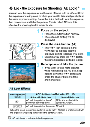 Page 261
259
You can lock the exposure when the area of focus is to be different from 
the exposure metering area or when you want to take multiple shots at 
the same exposure setting. Press the  button to lock the exposure, 
then recompose and take the picture.  This is called AE lock. It is 
effective for shooting backlit subjects, etc.
1Focus on the subject.
 Press the shutter button halfway.
X The exposure setting will be 
displayed.
2Press the < A> button (0 ).
XThe < A> icon lights up in the 
viewfinder to...