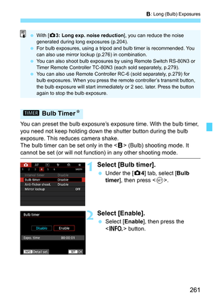 Page 263
261
F: Long (Bulb) Exposures
You can preset the bulb exposure’s exposure time. With the bulb timer, 
you need not keep holding down the shutter button during the bulb 
exposure. This reduces camera shake.
The bulb timer can be set only in the < F> (Bulb) shooting mode. It 
cannot be set (or will not function) in any other shooting mode.
1Select [Bulb timer].
  Under the [ z4] tab, select [ Bulb 
timer ], then press < 0>.
2Select [Enable].
  Select [ Enable], then press the 
< B > button.
H  Bulb Timer...