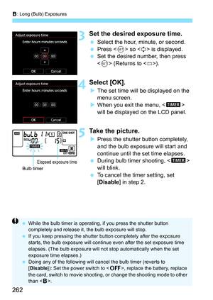 Page 264
F: Long (Bulb) Exposures
262
3Set the desired exposure time.
  Select the hour, minute, or second.
  Press < 0> so < r> is displayed.
  Set the desired number, then press 
 (Returns to < s>).
4Select [OK].
X The set time will be displayed on the 
menu screen.
X When you exit the menu, < H> 
will be displayed on the LCD panel.
5Take the picture.
X Press the shutter button completely, 
and the bulb exposure will start and 
continue until the set time elapses.
  During bulb timer shooting, < H> 
will...