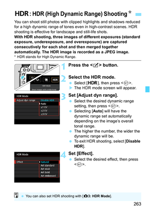 Page 265
263
You can shoot still photos with clipped highlights and shadows reduced 
for a high dynamic range of tones ev en in high-contrast scenes. HDR 
shooting is effective for landscape and still-life shots.
With HDR shooting, three images of different exposures (standard 
exposure, underexposure, and overexposure) are captured 
consecutively for each shot and then merged together 
automatically. The HDR image is recorded as a JPEG image.
* HDR stands for High Dynamic Range.
1Press the < b> button.
2Select...